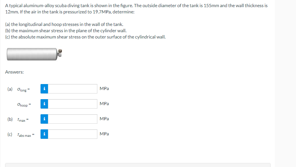 A typical aluminum-alloy scuba diving tank is shown in the figure. The outside diameter of the tank is 155mm and the wall thickness is
12mm. If the air in the tank is pressurized to 19.7MPA, determine:
(a) the longitudinal and hoop stresses in the wall of the tank.
(b) the maximum shear stress in the plane of the cylinder wall.
(c) the absolute maximum shear stress on the outer surface of the cylindrical wall.
Answers:
(a) Olong =
i
MPа
i
MPа
Ohoop =
(b) Tmax =
i
MPa
(c) Tabs max =
i
MPа
