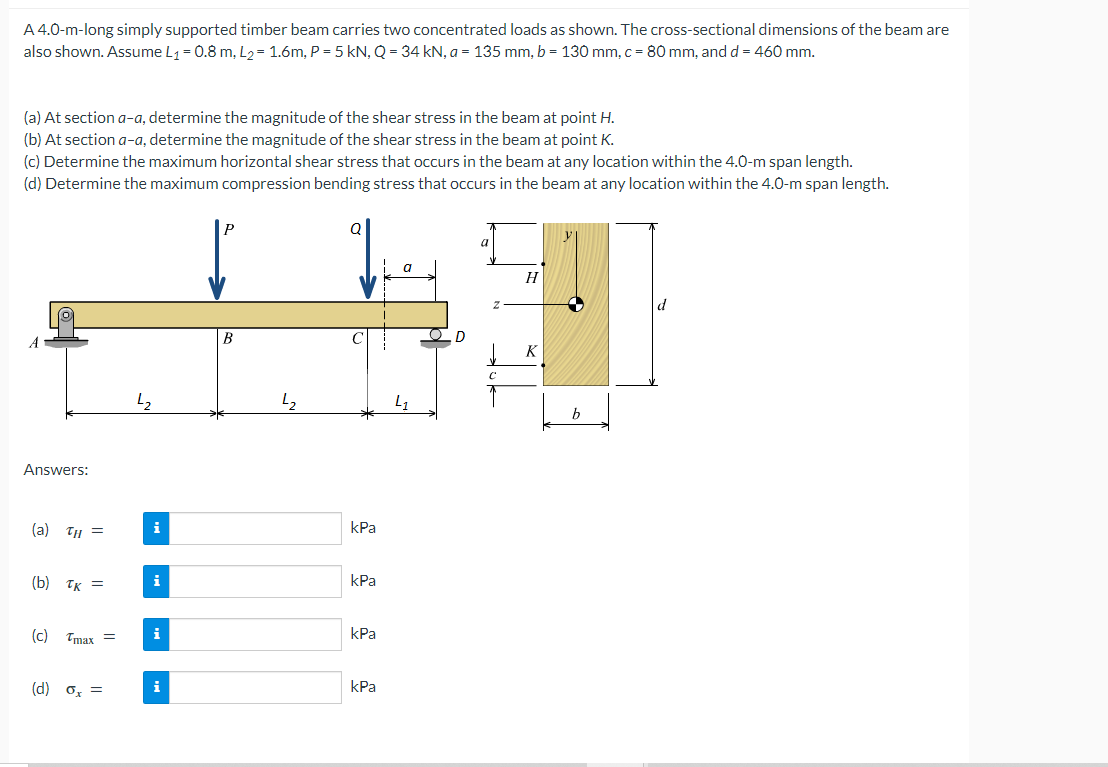 A 4.0-m-long simply supported timber beam carries two concentrated loads as shown. The cross-sectional dimensions of the beam are
also shown. Assume L1 = 0.8 m, L2= 1.6m, P = 5 kN, Q = 34 kN, a = 135 mm, b = 130 mm, c = 80 mm, and d = 460 mm.
(a) At section a-a, determine the magnitude of the shear stress in the beam at point H.
(b) At section a-a, determine the magnitude of the shear stress in the beam at point K.
(c) Determine the maximum horizontal shear stress that occurs in the beam at any location within the 4.0-m span length.
(d) Determine the maximum compression bending stress that occurs in the beam at any location within the 4.0-m span length.
P
a
H
B
K
Answers:
(a) TH =
i
kPa
(b) TK =
kPa
(c)
Tmax =
i
kPa
(d) o, =
i
kPa
