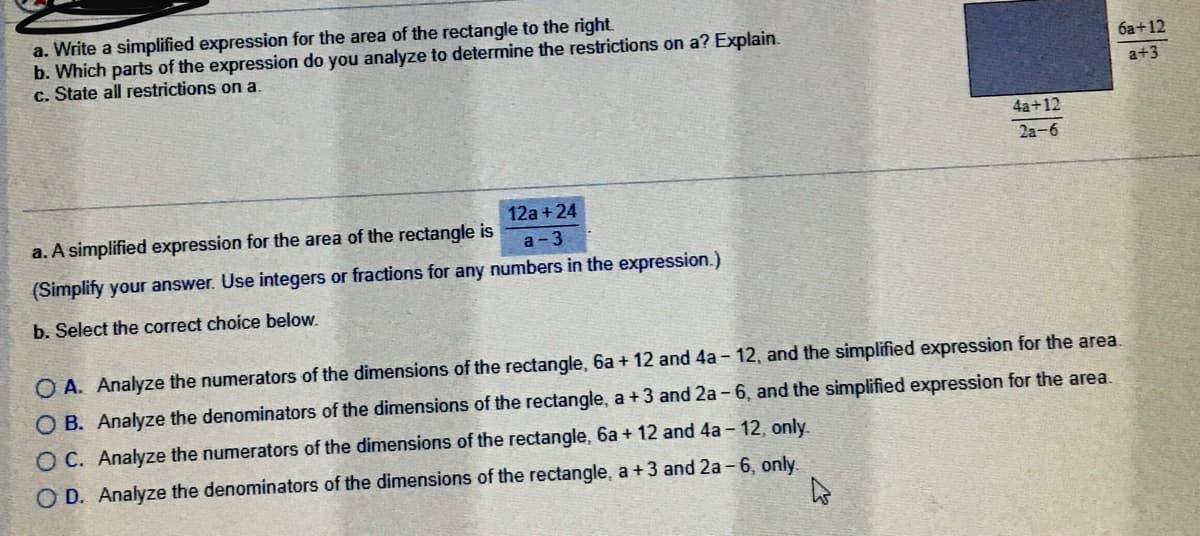 a. Write a simplified expression for the area of the rectangle to the right.
b. Which parts of the expression do you analyze to determine the restrictions on a? Explain.
c. State all restrictions on a.
6a+12
a+3
4a+12
2a-6
12a + 24
a. A simplified expression for the area of the rectangle is
а - 3
(Simplify your answer. Use integers or fractions for any numbers in the expression.)
b. Select the correct choice below.
O A. Analyze the numerators of the dimensions
the rectangle, 6a + 12 and 4a - 12, and the simplified expression for the area.
O B. Analyze the denominators of the dimensions of the rectangle, a +3 and 2a - 6, and the simplified expression for the area.
O C. Analyze the numerators of the dimensions of the rectangle, 6a + 12 and 4a - 12, only.
O D. Analyze the denominators of the dimensions of the rectangle, a +3 and 2a - 6, only.
