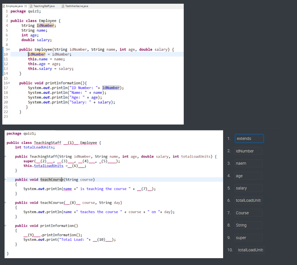 D Employeejava 3 D TeachingStaff.java
D Testinheritacne.java
1 package quiz1;
public class Employee {
String IdNumber;
String name;
int age;
double salary;
6
public Employee(String idNumber, String name, int age, double salary) {
IdNumber = idNumber;
this.name = name;
this.age = age;
this.salary = salary;
}
ge
10
11
12
13
14
15
16
public void printInformation(){
System.out.println("ID Number: "+ IdNumber);
System.out.println("Name:
System.out.println("Age: " + age);
System.out.println("Salary: " + salary);
}
}
17
18
+ name);
19
| 20
| 21
|22
| 23
package quiz1;
1.
extends
public class TeachingStaff (1) Employee {
int totalloadUnits;
2.
idNumber
public TeachingStaff(String idNumber, String name, int age, double salary, int totalloadUnits) {
super ((2). (3) (4) (5));
this.totalloadUnits -(6)
}
3.
naem
4.
age
public void teachCoursk(String course)
5.
salary
System.out.println(name +" is teaching the course " + (7));
}
6.
totalLoadUnit:
public void teachCourse((8). course, String day)
System.out.println(name +" teaches the course
}
+ course + " on "+ day);
7.
Course
public void printInformation()
{
„(9)- printInformation();
System.out.print("Total Load: "+ (10));
8.
String
9.
super
10.
totalLoadUnit:
