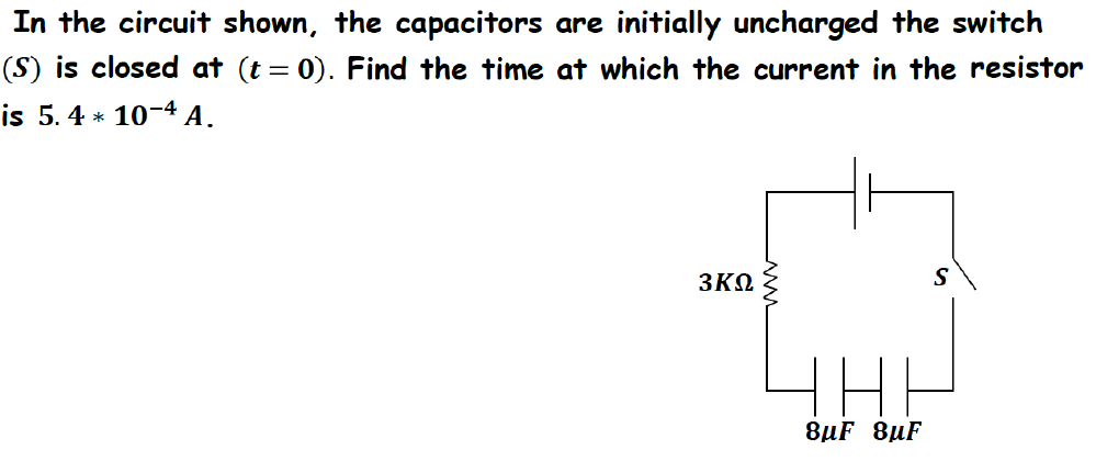 In the circuit shown, the capacitors are initially uncharged the switch
(S) is closed at (t = 0). Find the time at which the current in the resistor
is 5.4 * 10-4 A.
3ΚΩ
S
8µF 8µF
