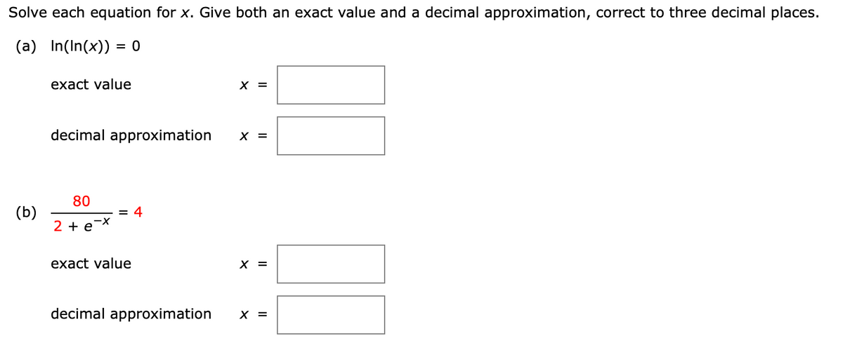 ### Solve each equation for x. Give both an exact value and a decimal approximation, correct to three decimal places.

#### (a) \( \ln(\ln(x)) = 0 \)

- **Exact value** \( x = \) [______]
- **Decimal approximation** \( x = \) [______]

#### (b) \( \frac{80}{2 + e^{-x}} = 4 \)

- **Exact value** \( x = \) [______]
- **Decimal approximation** \( x = \) [______]