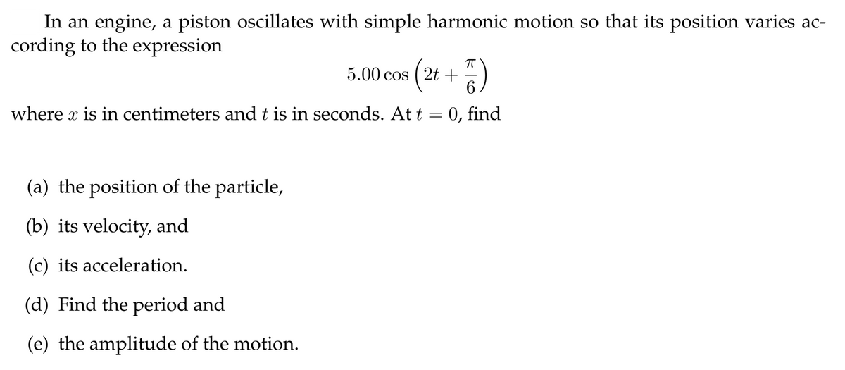 In an engine, a piston oscillates with simple harmonic motion so that its position varies ac-
cording to the expression
5.00 cos ( 2t + )
6.
where x is in centimeters and t is in seconds. At t = 0, find
(a) the position of the particle,
(b) its velocity, and
(c) its acceleration.
(d) Find the period and
(e) the amplitude of the motion.
