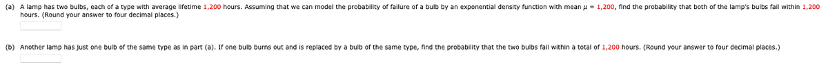 (a) A lamp has two bulbs, each of a type with average lifetime 1,200 hours. Assuming that we can model the probability of failure of a bulb by an exponential density function with mean = 1,200, find the probability that both of the lamp's bulbs fall within 1,200
hours. (Round your answer to four decimal places.)
(b) Another lamp has just one bulb of the same type as in part (a). If one bulb burns out and s replaced by a bulb of the same type, find the probability that the two bulbs fail within a total of 1,200 hours. (Round your answer to four decimal places.)