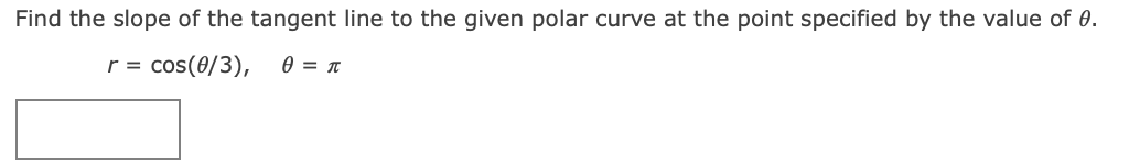 ### Problem Statement

**Find the slope of the tangent line to the given polar curve at the point specified by the value of θ.**

Given:
\[ r = \cos(\theta/3), \quad \theta = \pi \]

---

There is an answer box intended for the student to input their solution.

---

### Explanation

We are given a polar curve defined by \( r = \cos(\theta/3) \) and we need to find the slope of the tangent line at the point where \( \theta = \pi \).

In polar coordinates, the slope of the tangent line to the curve \( r = f(\theta) \) is given by:
\[ \frac{dy}{dx} = \frac{r \cos(\theta) + \frac{dr}{d\theta} \sin(\theta)}{-r \sin(\theta) + \frac{dr}{d\theta} \cos(\theta)} \]

First, compute \( \frac{dr}{d\theta} \):
\[ \frac{dr}{d\theta} = \frac{d}{d\theta} \left[ \cos(\frac{\theta}{3}) \right] = -\sin(\frac{\theta}{3}) \cdot \frac{1}{3} = -\frac{1}{3} \sin(\frac{\theta}{3}) \]

Next, evaluate \( r \) and \( \frac{dr}{d\theta} \) at \( \theta = \pi \):
\[ r \big|_{\theta = \pi} = \cos(\frac{\pi}{3}) = \cos(\frac{\pi}{3}) = \frac{1}{2} \]
\[ \frac{dr}{d\theta} \big|_{\theta = \pi}  = -\frac{1}{3} \sin(\frac{\pi}{3}) = -\frac{1}{3} \cdot \frac{\sqrt{3}}{2} = -\frac{\sqrt{3}}{6} \]

Now, substitute these values into the slope formula:
\[ \frac{dy}{dx} = \frac{\left( \frac{1}{2} \right) \cos(\pi) + \left( -\frac{\sqrt{3}}{6} \right) \sin(\pi)}{-\left( \frac{1}{