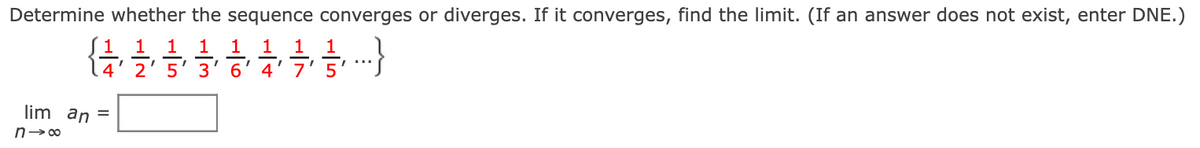 ## Sequence Convergence or Divergence

### Problem Statement
Determine whether the sequence converges or diverges. If it converges, find the limit. (If an answer does not exist, enter DNE.)

### Sequence
\[ \left\{ \frac{1}{4}, \frac{1}{2}, \frac{1}{5}, \frac{1}{3}, \frac{1}{6}, \frac{1}{4}, \frac{1}{7}, \frac{1}{5}, \ldots \right\} \]

### Limit Calculation
\[ \lim_{{n \to \infty}} a_n = \boxed{\ \ \ } \]

In the text above, the sequence is represented as a set of fractions, each separated by a comma and enclosed in curly braces. The limit of the sequence is to be calculated symbolically as \( n \) approaches infinity, and the result should be filled in the provided box. If the sequence does not converge, indicate it by writing "DNE" (Does Not Exist).