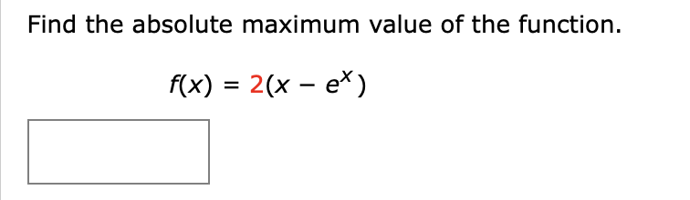 **Problem Statement:**

Find the absolute maximum value of the function.

\[ f(x) = 2(x - e^x) \]

**Detailed Solution:**

1. **Identify the Function**: The function given is \( f(x) = 2(x - e^x) \).

2. **Find the Critical Points**:
   - To find the maximum value, we start by finding the derivative of the function and setting it to zero.
   \[ f'(x) = \frac{d}{dx}[2(x - e^x)] \]
   \[ f'(x) = 2(1 - e^x) \]

   - Set the derivative equal to zero to find the critical points.
   \[ 2(1 - e^x) = 0 \]
   \[ 1 - e^x = 0 \]
   \[ e^x = 1 \]
   \[ x = \ln(1) \]
   \[ x = 0 \]

3. **Evaluate the Function at the Critical Points**:
   - Calculate \( f(x) \) at \( x = 0 \):
   \[ f(0) = 2(0 - e^0) \]
   \[ f(0) = 2(0 - 1) \]
   \[ f(0) = -2 \]

4. **Check End Behavior**:
   - As \( x \to -\infty \):
     \[ f(x) \to -\infty \]
   - As \( x \to \infty \):
     \[ f(x) \to -\infty \]

5. **Conclusion**: The absolute maximum value of \( f(x) = 2(x - e^x) \) occurs at \( x = 0 \) and the maximum value is \( f(0) = -2 \).