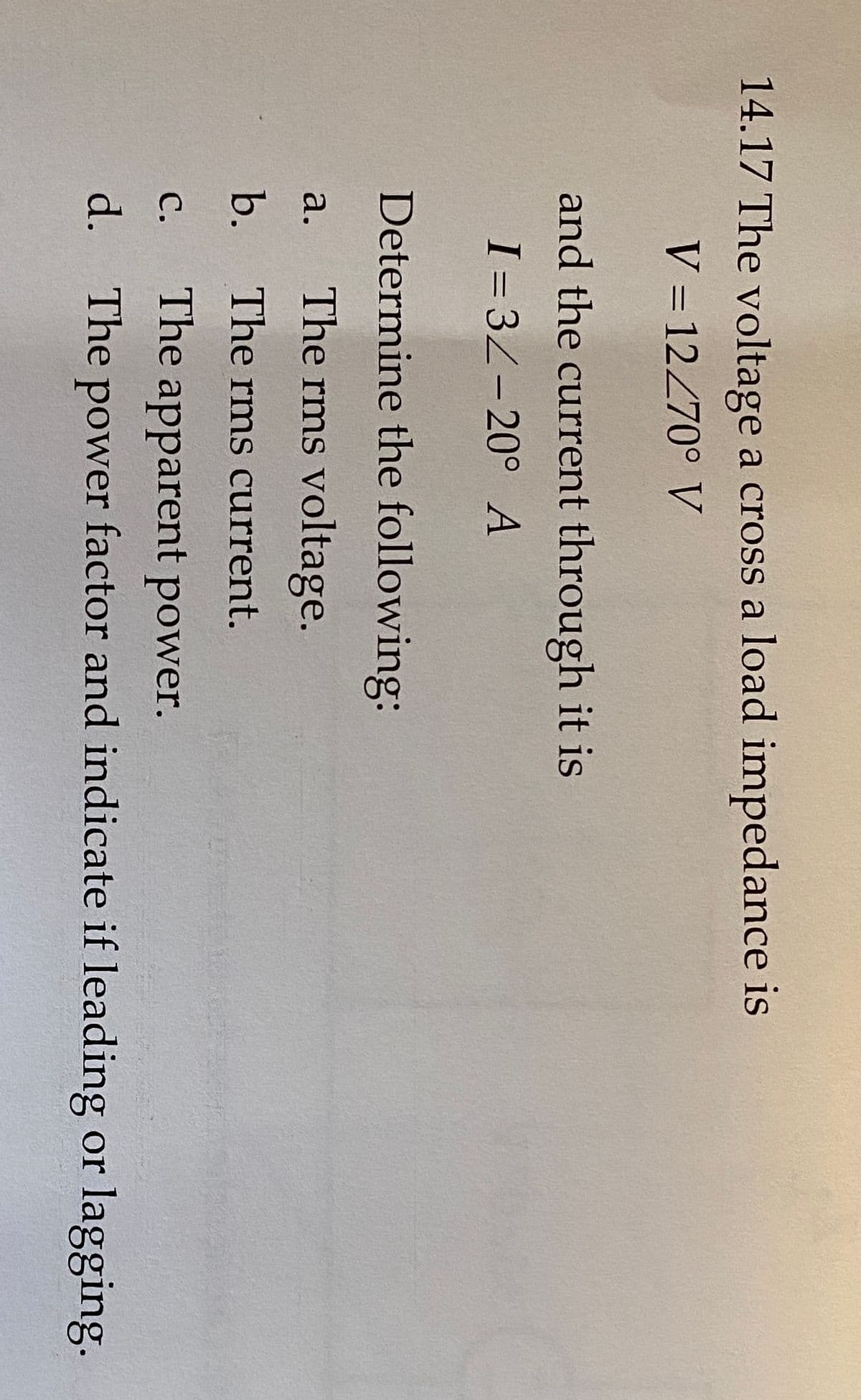 14.17 The voltage a cross a load impedance is
V = 12270° V
and the current through it is
I = 3Z-20° A
Determine the following:
The rms voltage.
а.
b.
The rms current.
с.
The apparent power.
d. The power factor and indicate if leading or lagging.
