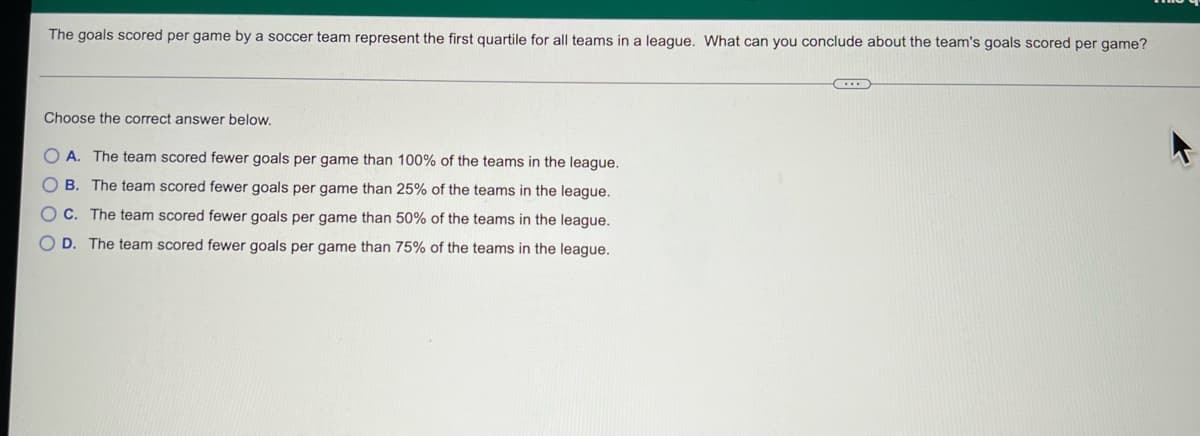 **Educational Content Transcription**

---

**Understanding Quartiles in Soccer Goal Statistics**

*The question below pertains to the statistical analysis of goals scored per game by a soccer team.*

---

**The Problem:**

The goals scored per game by a soccer team represent the first quartile for all teams in a league. What can you conclude about the team's goals scored per game?

---

**Choose the correct answer below:**

- A. The team scored fewer goals per game than 100% of the teams in the league.
- B. The team scored fewer goals per game than 25% of the teams in the league.
- C. The team scored fewer goals per game than 50% of the teams in the league.
- D. The team scored fewer goals per game than 75% of the teams in the league.

---

**Explanation:**

In statistics, the first quartile (Q1) is the value below which 25% of the data falls. This means if a team's goals scored per game are at the first quartile, that team scores fewer goals per game than 25% of the teams in the league.

The correct answer is:

- **B. The team scored fewer goals per game than 25% of the teams in the league.**

Understanding quartiles is crucial in various fields such as sports analytics, business analysis, and educational assessments, as they help in understanding the distribution and spread of data.