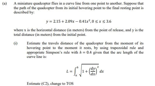 (a)
A miniature quadcopter flies in a curve line from one point to another. Suppose that
the path of the quadcopter from its initial hovering point to the final resting point is
described by:
y = 2.15 + 2.09x – 0.41x²,0 < x< 3.6
where x is the horizontal distance (in meters) from the point of release, and y is the
total distance (in meters) from the initial point.
(i)
Estimate the travels distance of the quadcopter from the moment of its
hovering point to the moment it rests, by using trapezoidal rule and
appropriate Simpson's rule with h = 0.4 given that the arc length of the
curve line is:
dy?
1+
dx
Adx
L =
Estimate (C2), change to TOS
