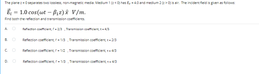 The plane z = 0 separates two lossless, non-magnetic media. Medium 1 (z < 0) has &, = 4.0 and medium 2 (z > 0) is air. The incident field is given as follows:
Ē = 1.0 cos(wt – Bız) î V/m.
Find both the reflection and transmission coefficients.
A. O
Reflection coefficient, T= 2/3 , Transmission coefficient, T= 4/5
В.
Reflection coefficient, r= 1/3
Transmission coefficient, t= 2/3
C.
Reflection coefficient, r= 1/2
Transmission coefficient, t= 4/3
D.
Reflection coefficient, r= 1/3 , Transmission coefficient, t= 4/3
B.
