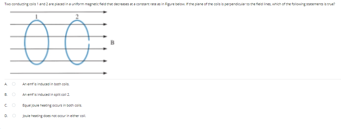 Two conducting coils 1 and 2 are placed in a uniform magnetic field that decreases at a constant rate as in Figure below. If the plane of the coils is perpendicular to the field lines, which of the following statements is true?
2.
A.
An emf is induced in both coils.
В.
An emf is induced in split coil 2.
C.
Equal Joule heating occurs
both coils.
D.
Joule heating does not occur in either coil.

