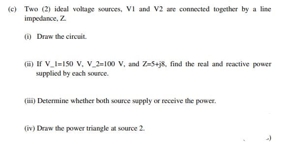 (c) Two (2) ideal voltage sources, V1 and V2 are connected together by a line
impedance, Z.
(i) Draw the circuit.
(ii) If V_1=150 V, V_2=100 V, and Z=5+j8, find the real and reactive power
supplied by each source.
(iii) Determine whether both source supply or receive the power.
(iv) Draw the power triangle at source 2.
