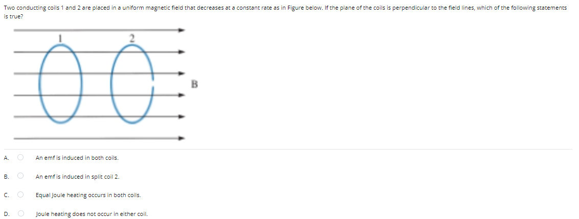 Two conducting coils 1 and 2 are placed in a uniform magnetic field that decreases at a constant rate as in Figure below. If the plane of the coils is perpendicular to the field lines, which of the following statements
is true?
B
A.
An emf is induced in both coils.
В.
An emf is induced in split coil 2.
C.
Equal Joule heating occurs in both coils.
D.
Joule heating does not occur in either coil.
