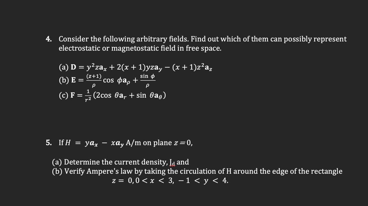 4. Consider the following arbitrary fields. Find out which of them can possibly represent
electrostatic or magnetostatic field in free space.
(a) D = y²zax + 2(x+ 1)yza, – (x + 1)z²a,
sin o
(b) E =
(z+1)
cOS фар +
(c) F = (2cos Oa, + sin 0ag)
r2
5. IfH — уах
xay A/m on plane z=0,
(a) Determine the current density, Ja and
(b) Verify Ampere's law by taking the circulation of H around the edge of the rectangle
z = 0,0 < x < 3, – 1 < y < 4.
