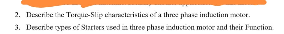 2. Describe the Torque-Slip characteristics of a three phase induction motor.
3. Describe types of Starters used in three phase induction motor and their Function.
