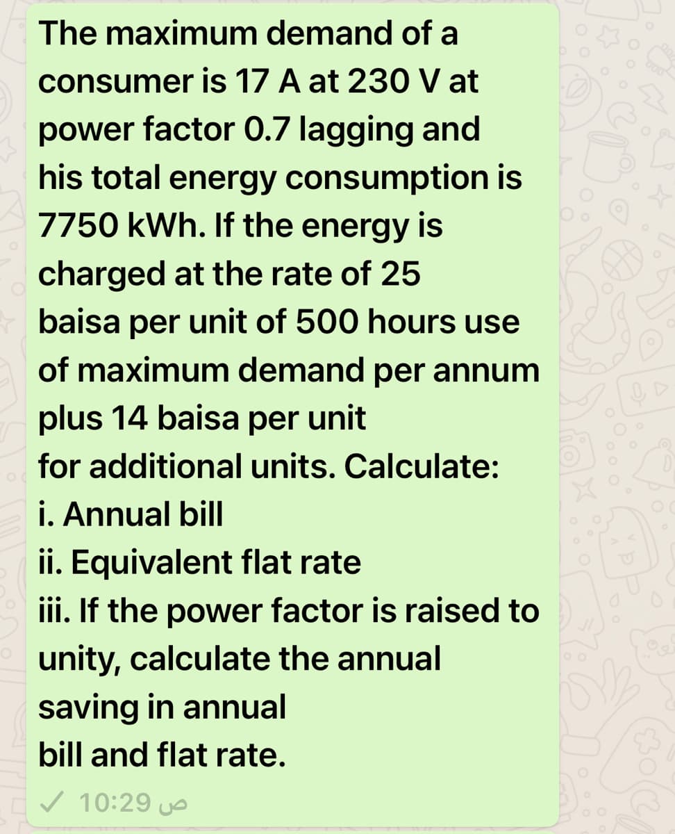 The maximum demand of a
consumer is 17 A at 230 V at
power factor 0.7 lagging and
his total energy consumption is
7750 kWh. If the energy is
charged at the rate of 25
baisa per unit of 500 hours use
of maximum demand per annum
plus 14 baisa per unit
for additional units. Calculate:
i. Annual bill
ii. Equivalent flat rate
iii. If the power factor is raised to
unity, calculate the annual
saving in annual
bill and flat rate.
v 10:29 uo
