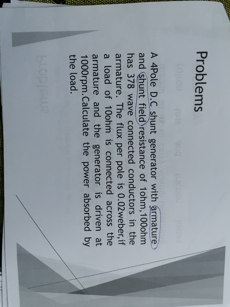 Problems
A 4Pole D.C shunt generator with armature
and shunt field resistance of 1ohm,100ohm
has 378 wave connected conductors in the
armature. The flux per pole is 0.02weber, if
a load of 10ohm is connected across the
armature and the generator is driven at
1000rpm.Calculate the power absorbed by
the load.

