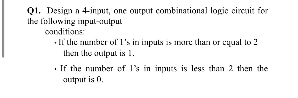 Q1. Design a 4-input, one output combinational logic circuit for
the following input-output
conditions:
• If the number of 1's in inputs is more than or equal to 2
then the output is 1.
If the number of l's in inputs is less than 2 then the
output is 0.
