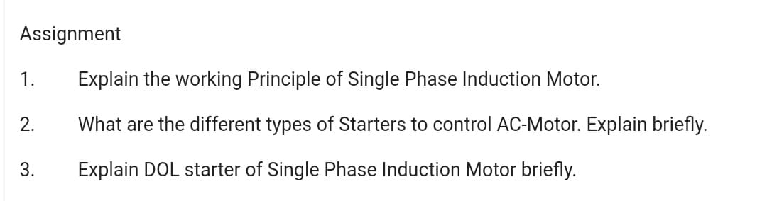 Assignment
1.
Explain the working Principle of Single Phase Induction Motor.
2.
What are the different types of Starters to control AC-Motor. Explain briefly.
3.
Explain DOL starter of Single Phase Induction Motor briefly.
