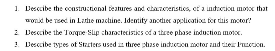 1. Describe the constructional features and characteristics, of a induction motor that
would be used in Lathe machine. Identify another application for this motor?
2. Describe the Torque-Slip characteristics of a three phase induction motor.
3. Describe types of Starters used in three phase induction motor and their Function.
