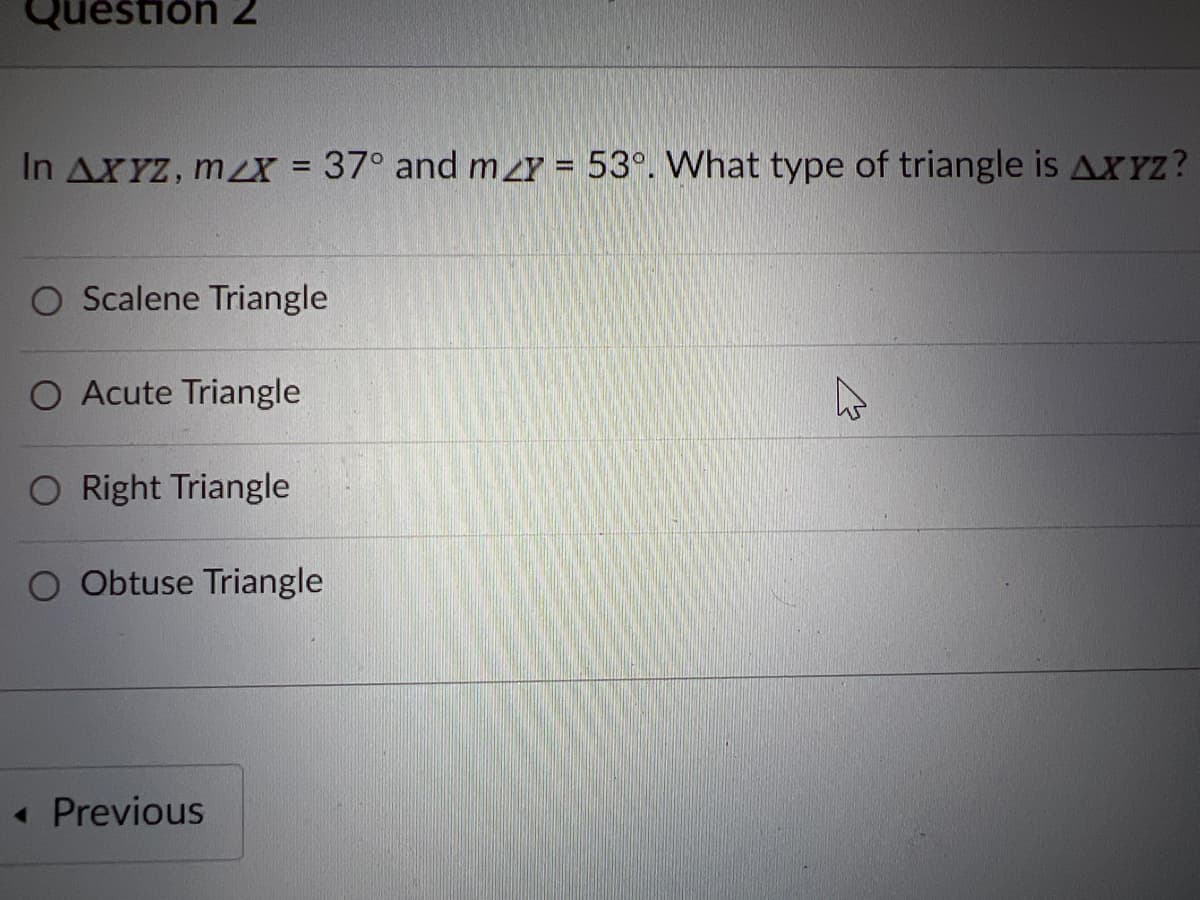 Question 2
In AXYZ, mX = 37° and my = 53°. What type of triangle is AXYZ?
%3D
O Scalene Triangle
O Acute Triangle
O Right Triangle
O Obtuse Triangle
« Previous
