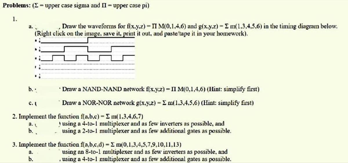 Problems: (= upper case sigma and II = upper case pi)
1.
a.
=
Draw the waveforms for f(x.y.z) - II M(0,1.4.6) and g(x,y,z) - E m(1,3,4,5,6) in the timing diagram below.
(Right click on the image, save it, print it out, and paste/tape it in your homework).
d!
.!
1:
b...
a.
b.
Draw a NAND-NAND network f(x,y,z) = II M(0,1,4,6) (Hint: simplify first)
Draw a NOR-NOR network g(x,y,z) - Σ m(1.3.4.5.6) (Hint: simplify first)
=
C. (
2. Implement the function f(a.b.c) - Σm(1.3.4.6.7)
using a 4-to-1 multiplexer and as few inverters as possible, and
using a 2-to-1 multiplexer and as few additional gates as possible.
3. Implement the function f(a,b,c,d) = m(0,1,3,4,5,7,9,10,11,13)
a.
b.
using an 8-to-1 multiplexer and as few inverters as possible, and
, using a 4-to-1 multiplexer and as few additional gates as possible.