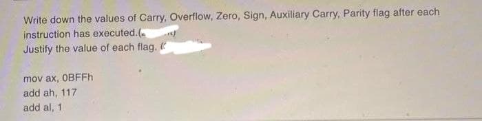 Write down the values of Carry, Overflow, Zero, Sign, Auxiliary Carry, Parity flag after each
instruction has executed.(
Justify the value of each flag. (
mov ax, OBFFh
add ah, 117
add al, 1.