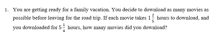 1. You are getting ready for a family vacation. You decide to download as many movies as
possible before leaving for the road trip. If each movie takes 1 hours to download, and
you downloaded for 5 hours, how many movies did you download?
