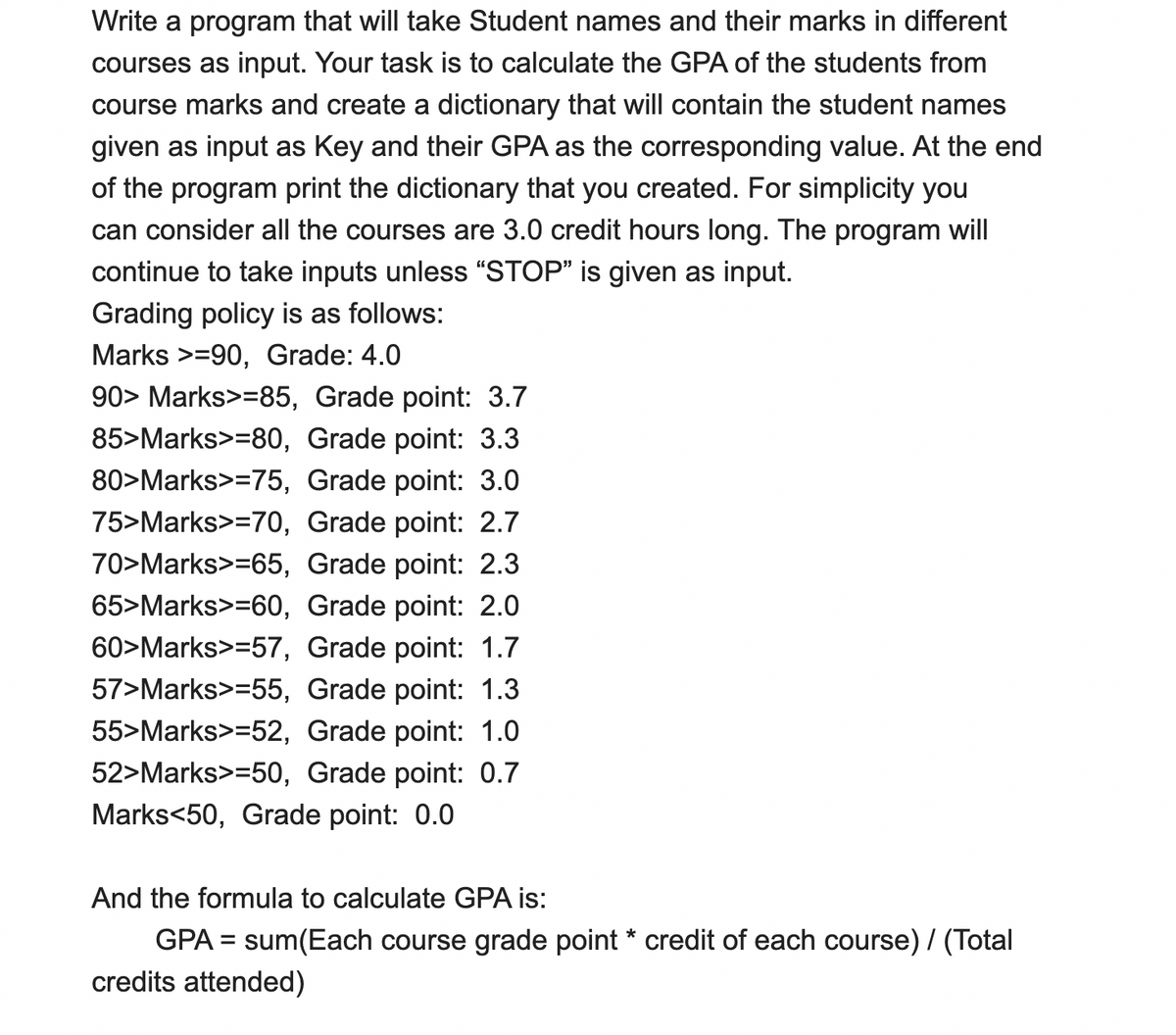 Write a program that will take Student names and their marks in different
courses as input. Your task is to calculate the GPA of the students from
course marks and create a dictionary that will contain the student names
given as input as Key and their GPA as the corresponding value. At the end
of the program print the dictionary that you created. For simplicity you
can consider all the courses are 3.0 credit hours long. The program will
continue to take inputs unless “STOP" is given as input.
Grading policy is as follows:
Marks >=90, Grade: 4.0
90> Marks>=85, Grade point: 3.7
85>Marks>=80, Grade point: 3.3
80>Marks>=75, Grade point: 3.0
75>Marks>=70, Grade point: 2.7
70>Marks>=65, Grade point: 2.3
65>Marks>=60, Grade point: 2.0
60>Marks>=57, Grade point: 1.7
57>Marks>=55, Grade point: 1.3
55>Marks>=52, Grade point: 1.0
52>Marks>=50, Grade point: 0.7
Marks<50, Grade point: 0.0
And the formula to calculate GPA is:
GPA = sum(Each course grade point * credit of each course) / (Total
credits attended)
%3D
