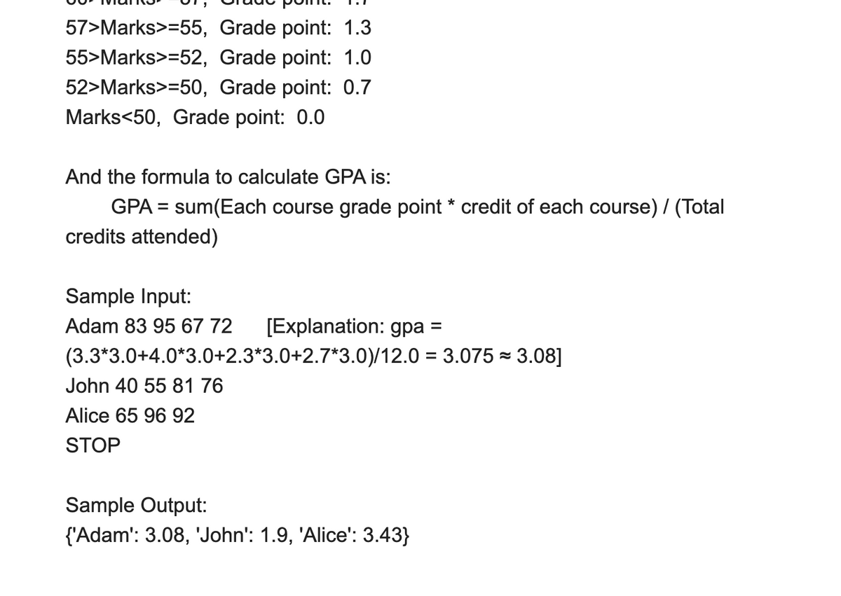 57>Marks>=55, Grade point: 1.3
55>Marks>=52, Grade point: 1.0
52>Marks>=50, Grade point: 0.7
Marks<50, Grade point: 0.0
And the formula to calculate GPA is:
GPA = sum(Each course grade point * credit of each course) / (Total
credits attended)
%3D
Sample Input:
Adam 83 95 67 72
[Explanation: gpa =
(3.3*3.0+4.0*3.0+2.3*3.0+2.7*3.0)/12.0 = 3.075 = 3.08]
John 40 55 81 76
Alice 65 96 92
STOP
Sample Output:
{'Adam': 3.08, 'John': 1.9, 'Alice': 3.43}
