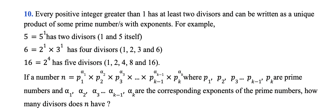 10. Every positive integer greater than 1 has at least two divisors and can be written as a unique
product of some prime number/s with exponents. For example,
5 has two divisors (1 and 5 itself)
6 =
- 2' x 3* has four divisors (1, 2, 3 and 6)
16 =
2* has five divisors (1, 2, 4, 8 and 16).
dk-1
If a number n = p,'
хр
3
numbers and a,, a,, a̟. a_, a are the corresponding exponents of the prime numbers, how
many divisors does n have ?
