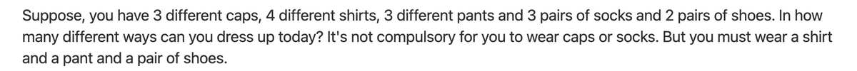Suppose, you have 3 different caps, 4 different shirts, 3 different pants and 3 pairs of socks and 2 pairs of shoes. In how
many different ways can you dress up today? It's not compulsory for you to wear caps or socks. But you must wear a shirt
and a pant and a pair of shoes.
