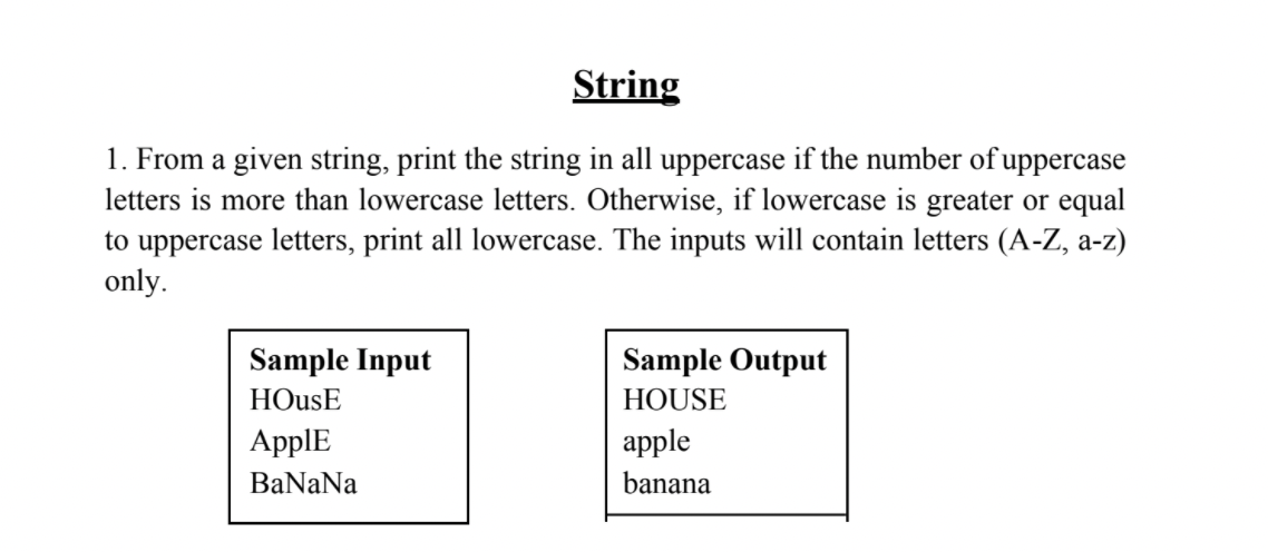 String
1. From a given string, print the string in all uppercase if the number of uppercase
letters is more than lowercase letters. Otherwise, if lowercase is greater or equal
to uppercase letters, print all lowercase. The inputs will contain letters (A-Z, a-z)
only.
Sample Input
Sample Output
HOusE
HOUSE
ApplE
apple
BaNaNa
banana
