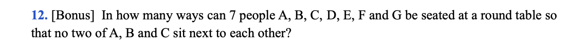 12. [Bonus] In how many ways can 7 people A, B, C, D, E, F and G be seated at a round table so
that no two of A, B and C sit next to each other?
