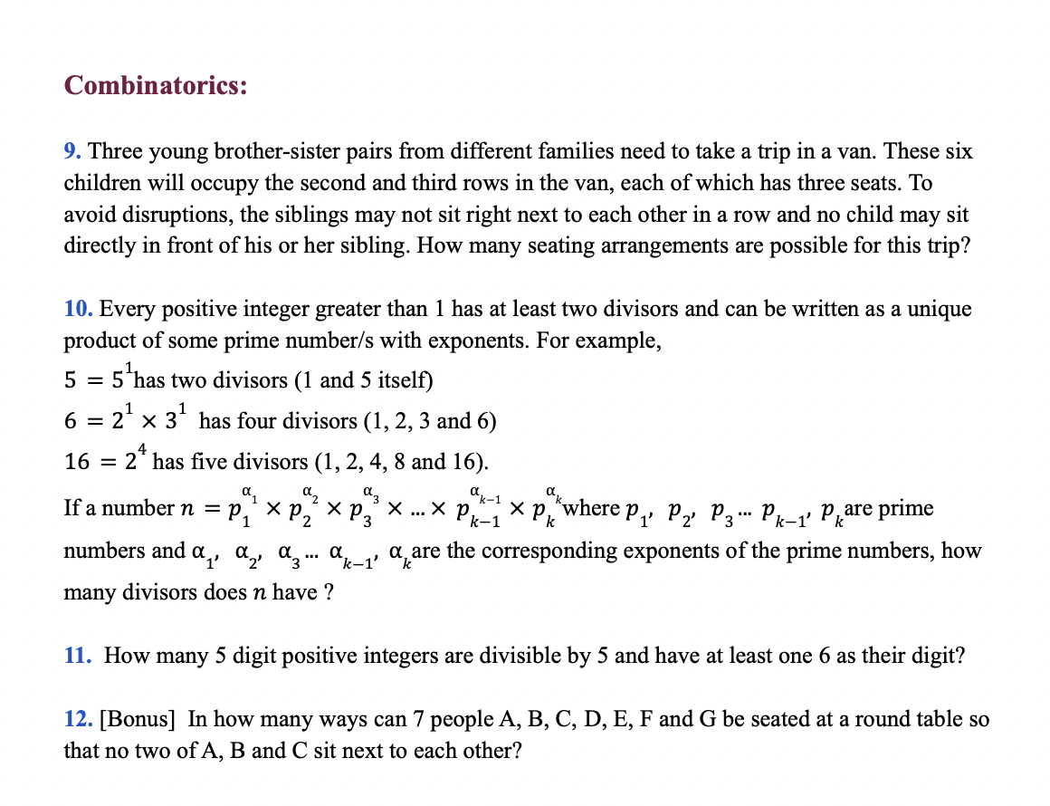 Combinatorics:
9. Three young brother-sister pairs from different families need to take a trip in a van. These six
children will occupy the second and third rows in the van, each of which has three seats. To
avoid disruptions, the siblings may not sit right next to each other in a row and no child may sit
directly in front of his or her sibling. How many seating arrangements are possible for this trip?
10. Every positive integer greater than 1 has at least two divisors and can be written as a unique
product of some prime number/s with exponents. For example,
5
5 has two divisors (1 and 5 itself)
6 = 2' x 3' has four divisors (1, 2, 3 and 6)
16
2* has five divisors (1, 2, 4, 8 and 16).
az
a
dk-1
If a number n 3 р,' хр, хр,, х...х р1хр, where p,, p2 Р3-. Pk-1' Pкаre
"2
numbers and a,, a, a, .. a,_, a, are the corresponding exponents of the prime numbers, how
many divisors does n have ?
11. How many 5 digit positive integers are divisible by 5 and have at least one 6 as their digit?
12. [Bonus] In how many ways can 7 people A, B, C, D, E, F and G be seated at a round table so
that no two of A, B and C sit next to each other?
