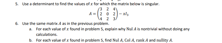 5. Use a determinant to find the values of x for which the matrix below is singular.
(3 2 4
A = (2 0 2)– xl3
\4 2 3,
6. Use the same matrix A as in the previous problem.
a. For each value of x found in problem 5, explain why Nul A is nontrivial without doing any
calculations.
b. For each value of x found in problem 5, find Nul A, Col A, rank A and nullity A.
