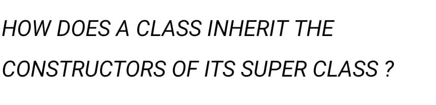 HOW DOES A CLASS INHERIT THE
CONSTRUCTORS OF ITS SUPER CLASS?