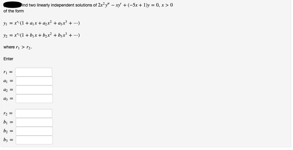 ind two linearly independent solutions of 2x?y" – xy + (-5x+ 1)y = 0, x > 0
of the form
yı = x" (1 + a1x+ azx² + azx³ + ...)
y2 = x":(1 + b1x + b,x² + b3x³ + ...)
where ri > r2.
Enter
ri =
az =
az =
r2 =
b, =
b, =
bz =
