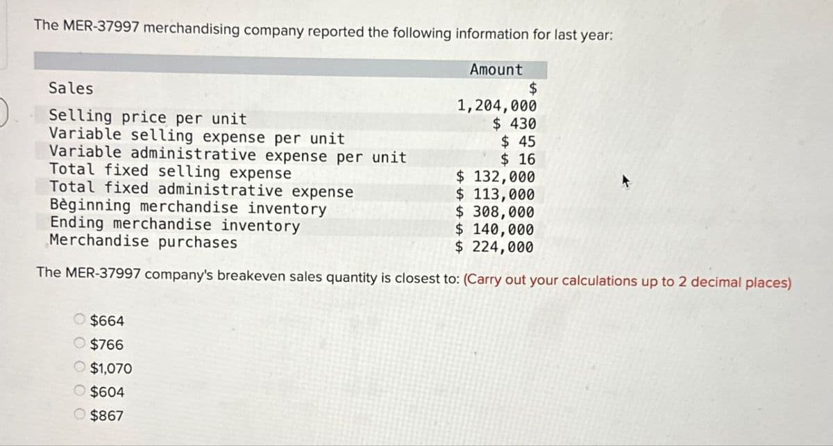 The MER-37997 merchandising company reported the following information for last year:
Sales
Selling price per unit
Variable selling expense per unit
Variable administrative expense per unit
Total fixed selling expense
Total fixed administrative expense
Bèginning merchandise inventory
Ending merchandise inventory
Merchandise purchases
Amount
$
1,204,000
$ 430
$ 45
$ 16
$ 132,000
$ 113,000
$ 308,000
$ 140,000
$ 224,000
The MER-37997 company's breakeven sales quantity is closest to: (Carry out your calculations up to 2 decimal places)
O $664
O $766
$1,070
$604
$867