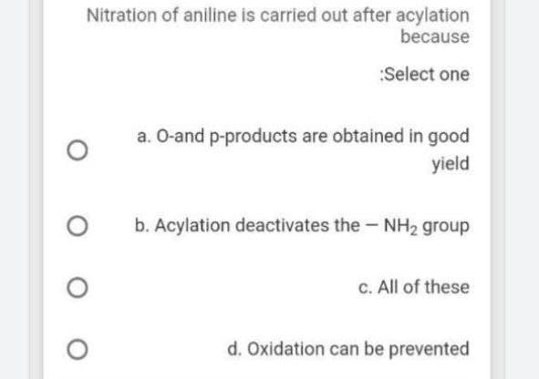 Nitration of aniline is carried out after acylation
because
:Select one
a. O-and p-products are obtained in good
yield
b. Acylation deactivates the - NH2 group
c. All of these
d. Oxidation can be prevented
