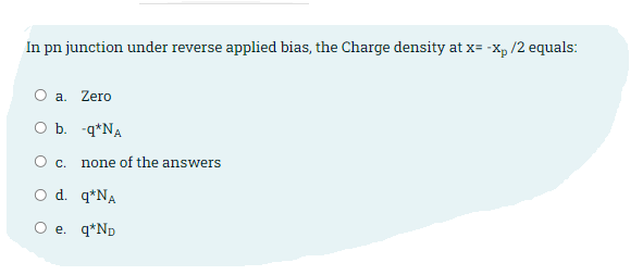 In pn junction under reverse applied bias, the Charge density at x= -x, /2 equals:
O a. Zero
O b. -q*NA
Ос.
none of the answers
O d. q*NA
O e. q*Np
