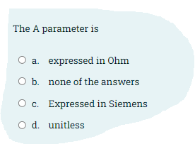 The A parameter is
a. expressed in Ohm
O b. none of the answers
O c. Expressed in Siemens
O d. unitless
