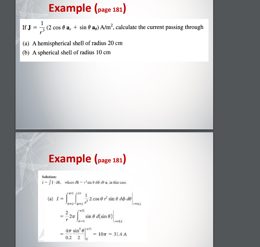 Example (page 181)
If J = - (2 cos 0 a, + sin 0 a,) A/m², calculate the current passing through
(a) A hemispherical shell of radius 20 cm
(b) A spherical shell of radius 10 cm
Example (page 181)
Solution:
1- JJ. ds. where dS = r²sin 9 do de a, in this case.
w/22m
(a) I = = [2 / 2 cos 0 r² sine døp de
0=0-6=0
ra/2
-32=
*sindsin).
sin 0 d( sin 0)
6=0
47 sin² 0
0.2 2 10
=
= 107 = 31.4 A
Tr=0.2