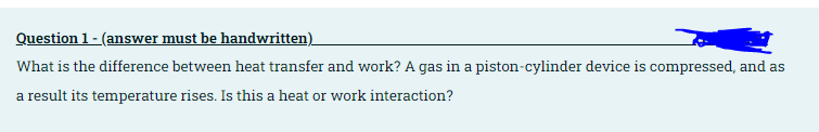 Question 1 - (answer must be handwritten)
What is the difference between heat transfer and work? A gas in a piston-cylinder device is compressed, and as
a result its temperature rises. Is this a heat or work interaction?
