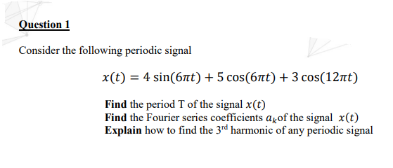 Question 1
Consider the following periodic signal
x(t) = 4 sin(6t) + 5 cos(6at) + 3 cos(12nt)
Find the period T of the signal x(t)
Find the Fourier series coefficients arof the signal x(t)
Explain how to find the 3rd harmonic of any periodic signal
