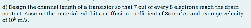 d) Design the channel length of a transistor so that 7 out of every 8 electrons reach the drain
contact. Assume the material exhibits a diffusion coefficient of 35 cm²/s and average velocity
of 105 m/s.