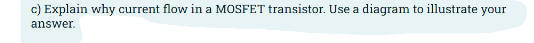 c) Explain why current flow in a MOSFET transistor. Use a diagram to illustrate your
answer.