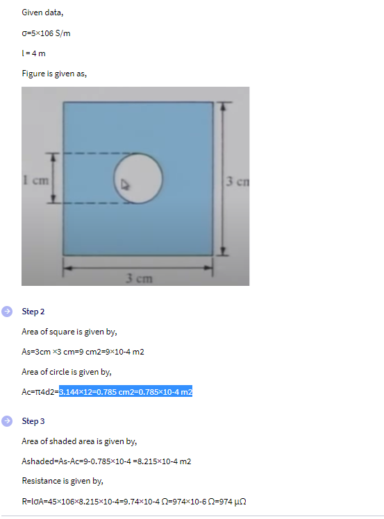 Given data,
0=5×106 S/m
l=4m
Figure is given as,
I cm
Step 2
Area of square is given by,
As-3cm x3 cm=9 cm2=9x10-4 m2
Area of circle is given by,
Ac-π4d2=3.144x12=0.785 cm2-0.785×10-4 m2
Step 3
Area of shaded area is given by,
Ashaded-As-Ac-9-0.785×10-4 -8.215×10-4 m2
Resistance is given by,
R=IGA=45×106x8.215×10-4-9.74×10-42=974×10-602-974 μ
3 cm
3 cn