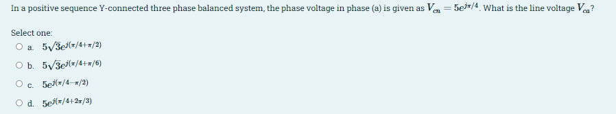 In a positive sequence Y-connected three phase balanced system, the phase voltage in phase (a) is given as Ven = 5ej#/4. what is the line voltage Vea?
Select one:
O a 5/3ej(#/4+a/2)
O b. 5/3e(=/4+=/6)
O c. 5ej(=/4-x/2)
O d. 5ej(=/4+2w/3)
